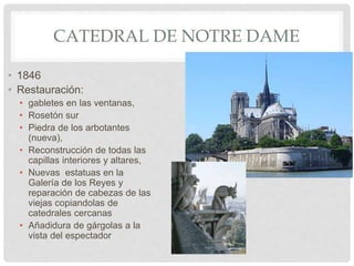 CATEDRAL DE NOTRE DAME
• 1846
• Restauración:
• gabletes en las ventanas,
• Rosetón sur
• Piedra de los arbotantes
(nueva),
• Reconstrucción de todas las
capillas interiores y altares,
• Nuevas estatuas en la
Galería de los Reyes y
reparación de cabezas de las
viejas copiandolas de
catedrales cercanas
• Añadidura de gárgolas a la
vista del espectador
 