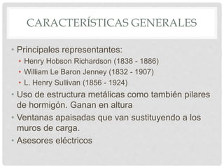 CARACTERÍSTICAS GENERALES
• Principales representantes:
• Henry Hobson Richardson (1838 - 1886)
• William Le Baron Jenney (1832 - 1907)
• L. Henry Sullivan (1856 - 1924)
• Uso de estructura metálicas como también pilares
de hormigón. Ganan en altura
• Ventanas apaisadas que van sustituyendo a los
muros de carga.
• Asesores eléctricos
 