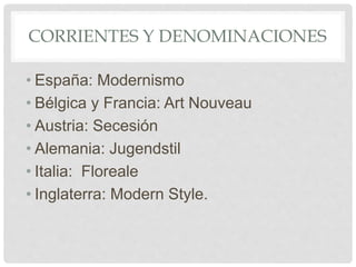 CORRIENTES Y DENOMINACIONES
• España: Modernismo
• Bélgica y Francia: Art Nouveau
• Austria: Secesión
• Alemania: Jugendstil
• Italia: Floreale
• Inglaterra: Modern Style.
 