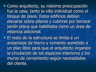    Como arquitecto, su máxima preocupación
    fue la casa, tanto la villa individual como el
    bloque de pisos. Estos edificios debían
    elevarse sobre pilares y cubrirse por terraza-
    jardín plana que habilitaba como un área de
    estancia adicional.
   El resto de la estructura se limita a un
    andamiaje de hierro y cemento sometido a
    un plan libre para que el arquitecto organice
    la circulación de los espacios interiores y los
    muros de cerramiento según necesidades
    del cliente.
 