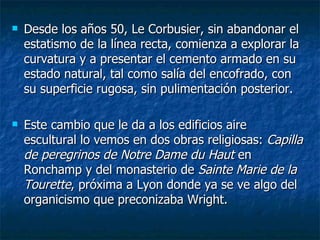    Desde los años 50, Le Corbusier, sin abandonar el
    estatismo de la línea recta, comienza a explorar la
    curvatura y a presentar el cemento armado en su
    estado natural, tal como salía del encofrado, con
    su superficie rugosa, sin pulimentación posterior.

   Este cambio que le da a los edificios aire
    escultural lo vemos en dos obras religiosas: Capilla
    de peregrinos de Notre Dame du Haut en
    Ronchamp y del monasterio de Sainte Marie de la
    Tourette, próxima a Lyon donde ya se ve algo del
    organicismo que preconizaba Wright.
 