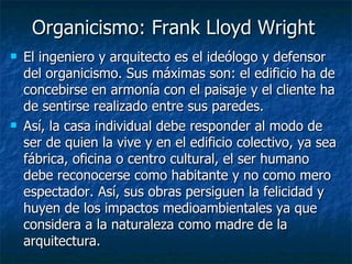 Organicismo: Frank Lloyd Wright
   El ingeniero y arquitecto es el ideólogo y defensor
    del organicismo. Sus máximas son: el edificio ha de
    concebirse en armonía con el paisaje y el cliente ha
    de sentirse realizado entre sus paredes.
   Así, la casa individual debe responder al modo de
    ser de quien la vive y en el edificio colectivo, ya sea
    fábrica, oficina o centro cultural, el ser humano
    debe reconocerse como habitante y no como mero
    espectador. Así, sus obras persiguen la felicidad y
    huyen de los impactos medioambientales ya que
    considera a la naturaleza como madre de la
    arquitectura.
 