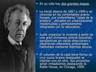    En su vida hay dos grandes etapas.

   La inicial abarca de 1887 a 1909 y se
    concreta en las confortables prairie
    houses, sus unifamiliares “casas de la
    pradera”, ubicadas en urbanizaciones
    residenciales y perfectamente
    integradas con la naturaleza.

   Suele organizar la vivienda a partir de
    una gran chimenea central buscando
    perspectivas en varias direcciones y
    obteniendo diferentes ambientales
    habitables mediante distintas alturas.

   El volumen de la casa tiene forma de
    cruz cuyos brazos desiguales se
    injertan uno en otro. Sus proyectos
    serán imitadísimos destacando la
    Robie House, en Chicago, 1909.
 