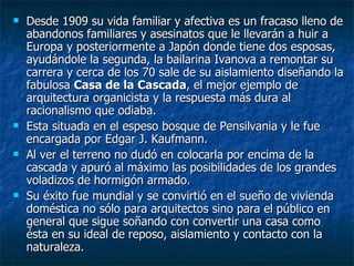    Desde 1909 su vida familiar y afectiva es un fracaso lleno de
    abandonos familiares y asesinatos que le llevarán a huir a
    Europa y posteriormente a Japón donde tiene dos esposas,
    ayudándole la segunda, la bailarina Ivanova a remontar su
    carrera y cerca de los 70 sale de su aislamiento diseñando la
    fabulosa Casa de la Cascada, el mejor ejemplo de
    arquitectura organicista y la respuesta más dura al
    racionalismo que odiaba.
   Esta situada en el espeso bosque de Pensilvania y le fue
    encargada por Edgar J. Kaufmann.
   Al ver el terreno no dudó en colocarla por encima de la
    cascada y apuró al máximo las posibilidades de los grandes
    voladizos de hormigón armado.
   Su éxito fue mundial y se convirtió en el sueño de vivienda
    doméstica no sólo para arquitectos sino para el público en
    general que sigue soñando con convertir una casa como
    ésta en su ideal de reposo, aislamiento y contacto con la
    naturaleza.
 