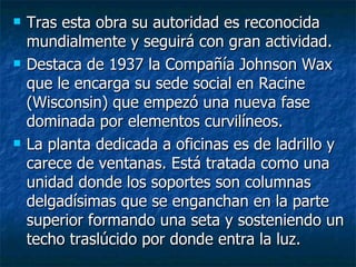    Tras esta obra su autoridad es reconocida
    mundialmente y seguirá con gran actividad.
   Destaca de 1937 la Compañía Johnson Wax
    que le encarga su sede social en Racine
    (Wisconsin) que empezó una nueva fase
    dominada por elementos curvilíneos.
   La planta dedicada a oficinas es de ladrillo y
    carece de ventanas. Está tratada como una
    unidad donde los soportes son columnas
    delgadísimas que se enganchan en la parte
    superior formando una seta y sosteniendo un
    techo traslúcido por donde entra la luz.
 