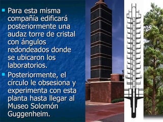    Para esta misma
    compañía edificará
    posteriormente una
    audaz torre de cristal
    con ángulos
    redondeados donde
    se ubicaron los
    laboratorios.
   Posteriormente, el
    círculo le obsesiona y
    experimenta con esta
    planta hasta llegar al
    Museo Solomón
    Guggenheim.
 