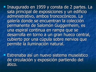    Inaugurado en 1959 y consta de 2 partes. La
    sala principal de exposiciones y un edificio
    administrativo, ambos troncocónicos. La
    galería donde se encuentran la colección
    permanente de Salomón Guggenheim, es
    una espiral continua en rampa que se
    desarrolla en torno a un gran hueco central,
    cubierto por una cúpula sobre nervios que
    permite la iluminación natural.

   Estrenaba así un nuevo sistema museístico
    de circulación y exposición partiendo del
    ático.
 