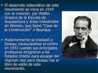    El desarrollo sistemático de este
    movimiento se inicia en 1919
    con la creación por Walter
    Gropius de la Escuela de
    Arquitectura y Artes Industriales
    en Weimar, que llamó “Casa de
    la Construcción” o Bauhaus.

   Posteriormente se trasladó a
    Dessau clausurándose el centro
    en 1933 cuando sus principales
    profesores emigraron a los
    Estados Unidos para escapar del
    régimen nazi pero Dessau fue el
    libro de estilo de este
    movimiento.
 