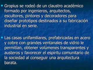    Gropius se rodeó de un claustro académico
    formado por ingenieros, arquitectos,
    escultores, pintores y decoradores para
    diseñar prototipos destinados a su fabricación
    industrial en serie.

   Las casas unifamiliares, prefabricadas en acero
    y cobre con grandes ventanales de vidrio le
    permitían, obtener volúmenes transparentes y
    austeros y favorecer el espíritu comunitario de
    la sociedad al conseguir una arquitectura
    barata.
 