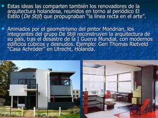    Estas ideas las comparten también los renovadores de la
    arquitectura holandesa, reunidos en torno al periódico El
    Estilo (De Stijl) que propugnaban “la línea recta en el arte”.

   Animados por el geometrismo del pintor Mondrian, los
    integrantes del grupo De Stijl reconstruyen la arquitectura de
    su país, tras el desastre de la I Guerra Mundial, con modernos
    edificios cúbicos y desnudos. Ejemplo: Geri Thomas Rietveld
    “Casa Achröder” en Utrecht, Holanda.
 