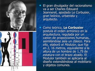    El gran divulgador del racionalismo
    va a ser Charles Édouard
    Jeanneret, apodado Le Corbusier,
    gran teórico, urbanista y
    arquitecto.

   Como teórico, Le Corbusier
    postula el orden armónico en la
    arquitectura, regulada por un
    canon de proporciones humanas,
    asimilándose asía un clásico. Para
    ello, elaboró el Modulor, que fija
    en 2, 16 metros, equivalente a la
    altura de un hombre de 1,75 de
    estatura con el brazo alzado. El
    Modulor también se aplicaría al
    diseño extendiéndose al mobiliario
    y objetos comunes.
 