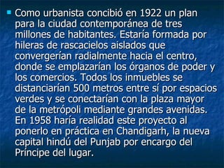    Como urbanista concibió en 1922 un plan
    para la ciudad contemporánea de tres
    millones de habitantes. Estaría formada por
    hileras de rascacielos aislados que
    convergerían radialmente hacia el centro,
    donde se emplazarían los órganos de poder y
    los comercios. Todos los inmuebles se
    distanciarían 500 metros entre sí por espacios
    verdes y se conectarían con la plaza mayor
    de la metrópoli mediante grandes avenidas.
    En 1958 haría realidad este proyecto al
    ponerlo en práctica en Chandigarh, la nueva
    capital hindú del Punjab por encargo del
    Príncipe del lugar.
 