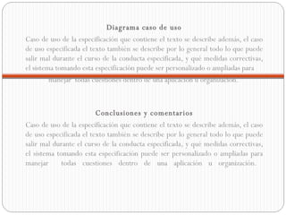 Diagrama caso de uso Caso de uso de la especificación que contiene el texto se describe además, el caso de uso especificada el texto también se describe por lo general todo lo que puede salir mal durante el curso de la conducta especificada, y qué medidas correctivas, el sistema tomando esta especificación puede ser personalizado o ampliadas para  manejar  todas cuestiones dentro de una aplicación u organización.  Conclusiones y comentarios Caso de uso de la especificación que contiene el texto se describe además, el caso de uso especificada el texto también se describe por lo general todo lo que puede salir mal durante el curso de la conducta especificada, y qué medidas correctivas, el sistema tomando esta especificación puede ser personalizado o ampliadas para manejar  todas cuestiones dentro de una aplicación u organización.  