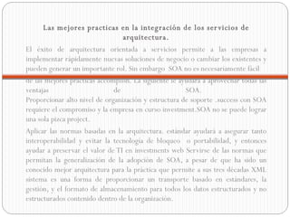 Las mejores practicas en la integración de los servicios de arquitectura. El éxito de arquitectura orientada a servicios permite a las empresas a implementar rápidamente nuevas soluciones de negocio o cambiar los existentes y pueden generar un importante rol. Sin embargo  SOA no es necesariamente fácil  de las mejores prácticas accomplish. La siguiente le ayudará a aprovechar todas las ventajas de SOA.  Proporcionar alto nivel de organización y estructura de soporte .success con SOA requiere el compromiso y la empresa en curso investment.SOA no se puede lograr una sola pizca project.  Aplicar las normas basadas en la arquitectura. estándar ayudará a asegurar tanto interoperabilidad y evitar la tecnología de bloqueo  o portabilidad, y entonces ayudar a preservar el valor de TI en investments web Servirse de las normas que permitan la generalización de la adopción de SOA, a pesar de que ha sido un conocido mejor arquitectura para la práctica que permite a sus tres décadas XML sistema es una forma de proporcionar un transporte basado en estándares, la gestión, y el formato de almacenamiento para todos los datos estructurados y no estructurados contenido dentro de la organización.  