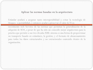 Aplicar las normas basadas en la arquitectura Estándar ayudará a asegurar tanto interoperabilidad y evitar la tecnología de bloqueo  o portabilidad, y entonces ayudar a preservar el valor de TI en  investments web Servirse de las normas que permitan la generalización de la adopción de SOA, a pesar de que ha sido un conocido mejor arquitectura para la práctica que permite a sus tres décadas XML sistema es una forma de proporcionar un transporte basado en estándares, la gestión, y el formato de almacenamiento para todos los datos estructurados y no estructurados contenido dentro de la organización.    