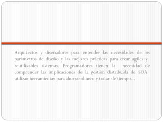 Arquitectos y diseñadores para entender las necesidades de los parámetros de diseño y las mejores prácticas para crear agiles y  reutilizables sistemas. Programadores tienen la  necesidad de comprender las implicaciones de la gestión distribuida de SOA  utilizar herramientas para ahorrar dinero y tratar de tiempo... 