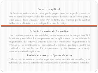 Permitirle agilidad. Definiciones estándar de servicios puede proporcionar una capa de resumieron para los servicios empresariales. Un servicio puede funcionar en cualquier parte y tener acceso desde cualquier lugar. Por lo tanto, una empresa puede cambiar fácilmente la ubicación o la tecnología de la base de código. Reducir los costes de formación. Las empresas pueden ser encapsuladas y resumieron en una forma que hace fácil de utilizar y ensamblar los componentes en las aplicaciones con un mínimo de programación. Las empresas pueden utilizar más cualificados programmers o la creación de las definiciones de funcionalidad y servicio, que luego pueden ser reutilizados por los lías de los programadores y los técnicos de montaje herramientas visuales aplicación.   Reducir el coste y la fijación de error Cada servicio es como un cuadro negro que realiza una función específica, y ha publicado una interfaz definida que acepta entradas y produce resultados definidos. 