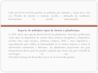 Cada uno de los servicios pueden ser probados por separado, y luego una y otra vez. Pruebas de interfaz es bastante sencillo, y utilizando las reutilisarse herramientas de prueba automatizadas.  Soporte de múltiples tipos de cliente y plataformas .  La SOA ofrece una capa de abstracción de las plataformas. Esto hace posible para varios tipos de dispositivos de usuario final, incluyen navegadores y dispositivos móviles tales como beepers, teléfonos celulares, PDA y otros dispositivos s especialización para utilizar la funcionalidad de la misma empresa y tienen la información comunicada a diferentes .las plataformas proporciona una gran independencia ahorro para las grandes empresas que tienen una gran variedad de tecnologías en uso.  Velocidad el tiempo de desarrollo a través de un desarrollo paralelo.  
