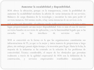 Aumentar la escalabilidad y disponibilidad.   SOA ofrece la ubicación, porque en la transparencia, existe la posibilidad de aumentar la escalabilidad mediante la adición de varias instancias de un servicio. Balanceo de carga dinámica de la tecnología y encontrar la ruta para pedir el servicio instancia. Del mismo modo, si hay varias instancias de un servicio en la  red, y uno está disponible, el software puede pedir transparencia a la ruta a otro lugar, proporcionando así una mejor disponibilidad. Esto es más el caso de nuevos servicios basados en servicios de aplicación, y no la funcionalidad legado que se ha envuelto en las interfaces de servicios web.  SOA se convertirá en la forma en la que las organizaciones constituirán sus infraestructuras de TI, ya que es la mejor y única manera de proporciona a largo plazo, sin embargo, pasará algún tiempo y la inversión para llegar. Hasta la fecha, la mayoría de la industrias se ha centrado en la solución de los problemas de conectividad. Técnica considerable, el mayor de los obstáculos que permitan realmente a través de la agilidad empresarial de SOA son la definición de la construcción, y servicios empresariales reutilizables manejadas.  