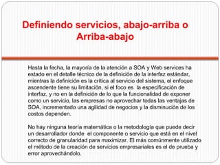 Hasta la fecha, la mayoría de la atención a SOA y Web services ha estado en el detalle técnico de la definición de la interfaz estándar, mientras la definición es la crítica al servicio del sistema, el enfoque ascendente tiene su limitación, si el foco es  la especificación de interfaz, y no en la definición de lo que la funcionalidad de exponer como un servicio, las empresas no aprovechar todas las ventajas de SOA, incrementado una agilidad de negocios y la disminución de los costos dependen. No hay ninguna teoría matemática o la metodología que puede decir un desarrollador donde  el componente o servicio que está en el nivel correcto de granularidad para maximizar. El más comúnmente utilizado el método de la creación de servicios empresariales es el de prueba y error aprovechándolo.  Definiendo servicios, abajo-arriba o  Arriba-abajo  