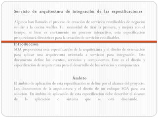 Servicio de arquitectura de integración de las especificaciones  Algunos han llamado el proceso de creación de servicios reutilizables de negocios similar a la cocina waffles. Tu  necesidad de tirar la primera, y mejora con el tiempo, si bien es ciertamente un proceso interactivo, esta especificación proporcionará directrices para la creación de servicios reutilizables. Introducción  SOA proporciona esta especificación de la arquitectura y el diseño de orientación para aplicar una arquitectura orientada a servicios para integración. Este documento define los eventos, servicios y componentes. Este es el diseño y especificación de arquitectura para el desarrollo de los servicios y componentes. Ámbito  El ámbito de aplicación de esta especificación se define por el alcance del proyecto. Los documentos de la arquitectura y el diseño de un enfoque SOA para una solución. En ámbito de aplicación de esta especificación debe describir el alcance de la aplicación o sistema que se está diseñando.  