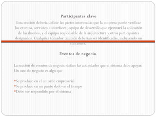 Participantes clave Esta sección debería definir las partes interesadas que la empresa puede verificar los eventos, servicios e interfaces; equipo de desarrollo que ejecutará la aplicación de los diseños, y el equipo responsable de la arquitectura y otros participantes designados. Cualquier tomador también deberían ser identificadas, incluyendo sus funciones.  Eventos de negocio. La sección de eventos de negocio define las actividades que el sistema debe apoyar. Un caso de negocio es algo que  * Se produce en el entorno empresarial  * Se produce en un punto dado en el tiempo  * Debe ser respondido por el sistema  