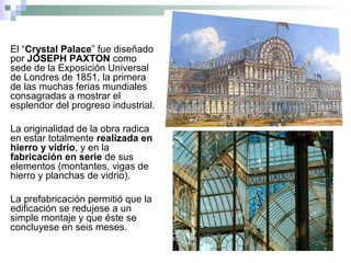 El “Crystal Palace” fue diseñado
por JOSEPH PAXTON como
sede de la Exposición Universal
de Londres de 1851, la primera
de las muchas ferias mundiales
consagradas a mostrar el
esplendor del progreso industrial.
La originalidad de la obra radica
en estar totalmente realizada en
hierro y vidrio, y en la
fabricación en serie de sus
elementos (montantes, vigas de
hierro y planchas de vidrio).
La prefabricación permitió que la
edificación se redujese a un
simple montaje y que éste se
concluyese en seis meses.
 