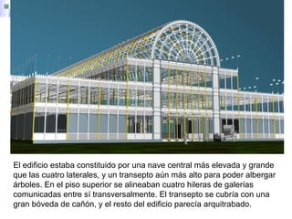 El edificio estaba constituido por una nave central más elevada y grande
que las cuatro laterales, y un transepto aún más alto para poder albergar
árboles. En el piso superior se alineaban cuatro hileras de galerías
comunicadas entre sí transversalmente. El transepto se cubría con una
gran bóveda de cañón, y el resto del edificio parecía arquitrabado.
 