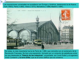 Las exposiciones universales se sucedieron por Europa y América, destacando la de Nueva
York (1853), París (1.855), Viena (1.873), Barcelona (1.888) Madrid (1.894)...
De todas, la más importante fue la de París de 1.889, que coincidía con el centenario de la
Revolución Francesa. Se hizo una exposición, formado por un conjunto de pabellones entre
los que destacaba la "Galería de las máquinas", proyectada por Louis Dutert y el ingeniero
Víctor Contamin y la torre Eifiel, que es el único edificio que se conserva.
 