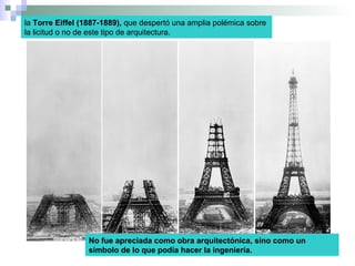 la Torre Eiffel (1887-1889), que despertó una amplia polémica sobre
la licitud o no de este tipo de arquitectura.
No fue apreciada como obra arquitectónica, sino como un
símbolo de lo que podía hacer la ingeniería.
 