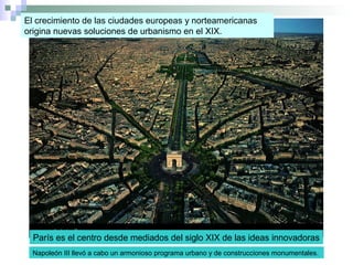 El crecimiento de las ciudades europeas y norteamericanas
origina nuevas soluciones de urbanismo en el XIX.
París es el centro desde mediados del siglo XIX de las ideas innovadoras
Napoleón III llevó a cabo un armonioso programa urbano y de construcciones monumentales.
 