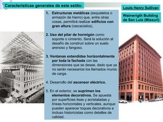 1. Estructuras metálicas (esqueletos o
armazón de hierro) que, entre otras
cosas, permitirá realizar edificios con
gran altura (rascacielos).
2. Uso del pilar de hormigón como
soporte o cimiento. Será la solución al
desafío de construir sobre un suelo
arenoso y fangoso.
3. Ventanas extendidas horizontalmente
por toda la fachada con las
dimensiones que se desee, dado que ya
no serán necesarios los llamados muros
de carga.
4. Desarrollo del ascensor eléctrico.
5. En el exterior, se suprimen los
elementos decorativos. Se apuesta
por superficies lisas y acristaladas y
líneas horizontales y verticales, aunque
pueden aparecer toques decorativos e
incluso historicistas como detalles de
calidad.
Características generales de este estilo:
Wainwrigth Building
de San Luis (Missuri)
Louis Henry Sullivan
 
