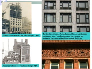 Contraste entre una fachada sencilla con ventanales
apaisados y un remate decorado con una de las
fantasías cercanas al Art Nouveau de Sullivan.
Ascensor eléctrico. Finales del siglo XIX.
Edificio en construcción de Chicago, 1906.
 