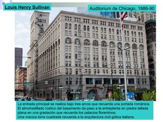 Auditorium de Chicago, 1886-90Louis Henry Sullivan
La entrada principal se realiza bajo tres arcos que recuerda una portada románica.
El almohadillado rústico del basamento da paso a la entreplanta en piedra tallada
plana en una gradación que recuerda los palacios florentinos.
Una maciza torre cuadrada recuerda a la arquitectura civil gótica italiana.
 