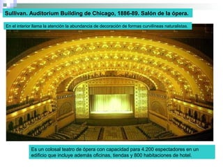 Es un colosal teatro de ópera con capacidad para 4.200 espectadores en un
edificio que incluye además oficinas, tiendas y 800 habitaciones de hotel.
Sullivan. Auditorium Building de Chicago, 1886-89. Salón de la ópera.
En el interior llama la atención la abundancia de decoración de formas curvilíneas naturalistas.
 