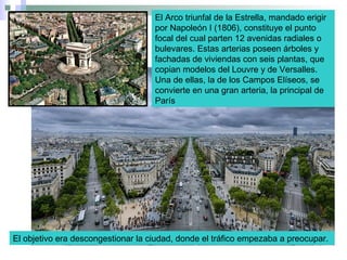 El Arco triunfal de la Estrella, mandado erigir
por Napoleón I (1806), constituye el punto
focal del cual parten 12 avenidas radiales o
bulevares. Estas arterias poseen árboles y
fachadas de viviendas con seis plantas, que
copian modelos del Louvre y de Versalles.
Una de ellas, la de los Campos Elíseos, se
convierte en una gran arteria, la principal de
París
El objetivo era descongestionar la ciudad, donde el tráfico empezaba a preocupar.
 
