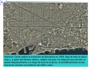 Ildefonso Cerdá realiza el ensanche de Barcelona en 1858; deja de lado el casco
viejo y, a partir del damero clásico, realiza una gran vía diagonal que permite un
rápido desplazamiento a lo largo de todo el conjunto; el achaflanamiento de las
esquenas resuelve el problema del tráfico viario.
 