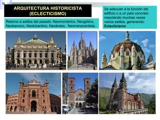 ARQUITECTURA HISTORICISTA
(ECLECTICISMO)
Se adecuan a la función del
edificio o a un país concreto
mezclando muchas veces
varios estilos, generando:
Eclecticismo
Retorno a estilos del pasado: Neorrománico, Neogótico,
Neobarroco, Neobizantino, Neoárabe, Neorrenacentista.
 