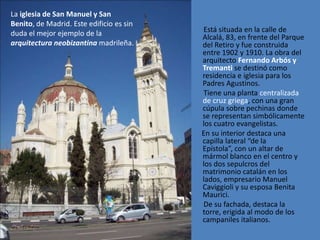 La iglesia de San Manuel y San
Benito, de Madrid. Este edificio es sin
duda el mejor ejemplo de la               Está situada en la calle de
                                          Alcalá, 83, en frente del Parque
arquitectura neobizantina madrileña.      del Retiro y fue construida
                                          entre 1902 y 1910. La obra del
                                          arquitecto Fernando Arbós y
                                          Tremanti se destinó como
                                          residencia e iglesia para los
                                          Padres Agustinos.
                                          Tiene una planta centralizada
                                          de cruz griega, con una gran
                                          cúpula sobre pechinas donde
                                          se representan simbólicamente
                                          los cuatro evangelistas.
                                          En su interior destaca una
                                          capilla lateral “de la
                                          Epístola”, con un altar de
                                          mármol blanco en el centro y
                                          los dos sepulcros del
                                          matrimonio catalán en los
                                          lados, empresario Manuel
                                          Caviggioli y su esposa Benita
                                          Maurici.
                                          De su fachada, destaca la
                                          torre, erigida al modo de los
                                          campaniles italianos.
 