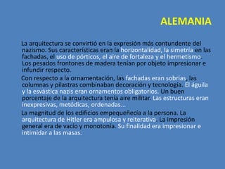 ALEMANIA
La arquitectura se convirtió en la expresión más contundente del
nazismo. Sus características eran la horizontalidad, la simetría en las
fachadas, el uso de pórticos, el aire de fortaleza y el hermetismo.
Los pesados frontones de madera tenían por objeto impresionar e
infundir respecto.
Con respecto a la ornamentación, las fachadas eran sobrias, las
columnas y pilastras combinaban decoración y tecnología. El águila
y la esvástica nazis eran ornamentos obligatorios. Un buen
porcentaje de la arquitectura tenía aire militar. Las estructuras eran
inexpresivas, metódicas, ordenadas...
La magnitud de los edificios empequeñecía a la persona. La
arquitectura de Hitler era ampulosa y reiterativa. La impresión
general era de vacío y monotonía. Su finalidad era impresionar e
intimidar a las masas.
 