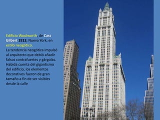 Edificio Woolworth, de Cass
Gilbert 1913, Nueva York, en
estilo neogótico.
La tendencia neogótica impulsó
al arquitecto que debió añadir
falsos contrafuertes y gárgolas.
Habida cuenta del gigantismo
del edificio, los elementos
decorativos fueron de gran
tamaño a fin de ser visibles
desde la calle
 