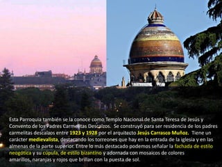 Esta Parroquia también se la conoce como Templo Nacional de Santa Teresa de Jesús y
Convento de los Padres Carmelitas Descalzos. Se construyó para ser residencia de los padres
carmelitas descalzos entre 1923 y 1928 por el arquitecto Jesús Carrasco Muñoz.. Tiene un
carácter medievalista, destacando los torreones que hay en la entrada de la iglesia y en las
almenas de la parte superior. Entre lo más destacado podemos señalar la fachada de estilo
neogótica y su cúpula, de estilo bizantino y adornada con mosaicos de colores
amarillos, naranjas y rojos que brillan con la puesta de sol.
 