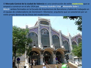 El Mercado Central de la ciudad de Valencia es una construcción de estilo modernista que se
empezó a construir en el año 1914 por Francesc Guàrdia i Vial y Alexandre Soler i
March, ambos formados en la Escuela de Arquitectura de Barcelona y habiendo trabajado en
el equipo de colaboradores de Domènech i Montaner, arquitecto que se caracterizó por un
estilo propio dentro de las líneas del modernismo.
 