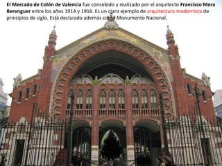 El Mercado de Colón de Valencia fue concebido y realizado por el arquitecto Francisco Mora
Berenguer entre los años 1914 y 1916. Es un claro ejemplo de arquitectura modernista de
principios de siglo. Está declarado además como Monumento Nacional.
 