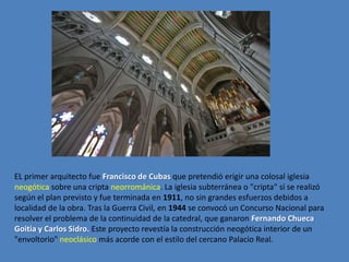 EL primer arquitecto fue Francisco de Cubas que pretendió erigir una colosal iglesia
neogótica sobre una cripta neorrománica. La iglesia subterránea o "cripta" sí se realizó
según el plan previsto y fue terminada en 1911, no sin grandes esfuerzos debidos a
localidad de la obra. Tras la Guerra Civil, en 1944 se convocó un Concurso Nacional para
resolver el problema de la continuidad de la catedral, que ganaron Fernando Chueca
Goitia y Carlos Sidro. Este proyecto revestía la construcción neogótica interior de un
"envoltorio" neoclásico más acorde con el estilo del cercano Palacio Real.
 