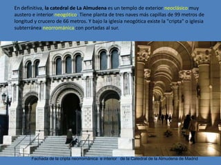 En definitiva, la catedral de La Almudena es un templo de exterior neoclásico muy
austero e interior neogótico. Tiene planta de tres naves más capillas de 99 metros de
longitud y crucero de 66 metros. Y bajo la iglesia neogótica existe la "cripta" o iglesia
subterránea neorrománica con portadas al sur.




        Fachada de la cripta neorrománica e interior de la Catedral de la Almudena de Madrid
 