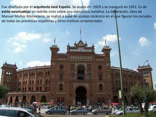 Fue diseñada por el arquitecto José Espeliú. Se acabó en 1929 y se inauguró en 1931. Es de
estilo neomudéjar en ladrillo visto sobre una estructura metálica. La decoración, obra de
Manuel Muñoz Monasterio, se realizó a base de azulejo cerámico en el que figuran los escudos
de todas las provincias españolas y otros motivos ornamentales.
 