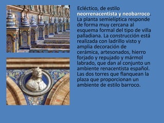 Ecléctico, de estilo
neorrenacentista y neobarroco.
La planta semielíptica responde
de forma muy cercana al
esquema formal del tipo de villa
palladiana. La construcción está
realizada con ladrillo visto y
amplia decoración de
cerámica, artesonados, hierro
forjado y repujado y mármol
labrado, que dan al conjunto un
ambiente renacentista español.
Las dos torres que flanquean la
plaza que proporcionan un
ambiente de estilo barroco.
 