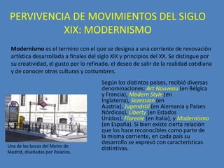 PERVIVENCIA DE MOVIMIENTOS DEL SIGLO
           XIX: MODERNISMO
 Modernismo es el termino con el que se designa a una corriente de renovación
 artística desarrollada a finales del siglo XIX y principios del XX. Se distingue por
 su creatividad, el gusto por lo refinado, el deseo de salir de la realidad cotidiana
 y de conocer otras culturas y costumbres.
                                      Según los distintos países, recibió diversas
                                      denominaciones: Art Nouveau (en Bélgica
                                      y Francia), Modern Style (en
                                      Inglaterra), Sezession (en
                                      Austria), Jugendstil (en Alemania y Países
                                      Nórdicos), Liberty (en Estados
                                      Unidos), Floreale (en Italia), y Modernismo
                                      (en España). Si bien existe cierta relación
                                      que los hace reconocibles como parte de
                                      la misma corriente, en cada país su
                                      desarrollo se expresó con características
Una de las bocas del Metro de
                                      distintivas.
Madrid, diseñadas por Palacios.
 