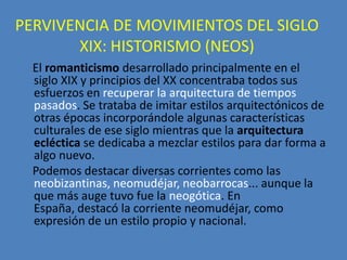 PERVIVENCIA DE MOVIMIENTOS DEL SIGLO
       XIX: HISTORISMO (NEOS)
  El romanticismo desarrollado principalmente en el
  siglo XIX y principios del XX concentraba todos sus
  esfuerzos en recuperar la arquitectura de tiempos
  pasados. Se trataba de imitar estilos arquitectónicos de
  otras épocas incorporándole algunas características
  culturales de ese siglo mientras que la arquitectura
  ecléctica se dedicaba a mezclar estilos para dar forma a
  algo nuevo.
  Podemos destacar diversas corrientes como las
  neobizantinas, neomudéjar, neobarrocas... aunque la
  que más auge tuvo fue la neogótica. En
  España, destacó la corriente neomudéjar, como
  expresión de un estilo propio y nacional.
 
